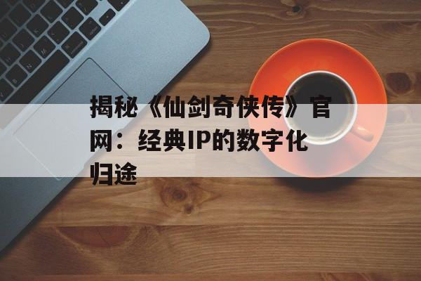 揭秘《仙剑奇侠传》官网:经典IP的数字化归途 揭秘《仙剑奇侠传》官网:经典IP的数字化归途