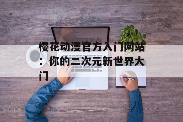 樱花动漫官方入门网站:你的二次元新世界大门 樱花动漫官方入门网站:你的二次元新世界大门