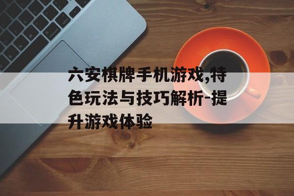 六安棋牌手机游戏,特色玩法与技巧解析-提升游戏体验 六安棋牌手机游戏,特色玩法与技巧解析-提升游戏体验