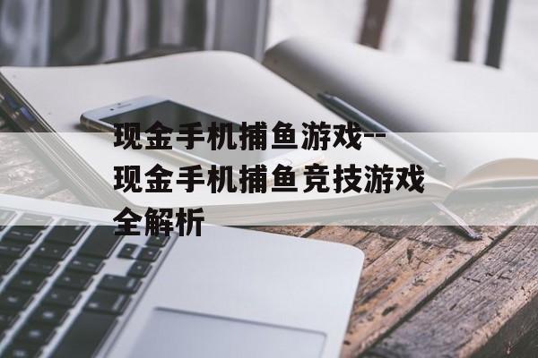 现金手机捕鱼游戏--现金手机捕鱼竞技游戏全解析