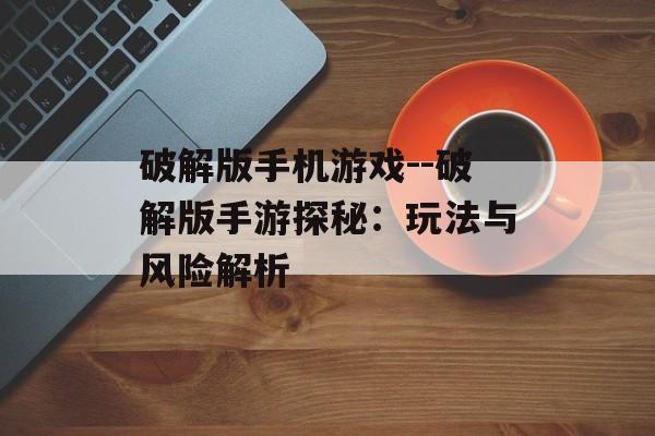破解版手机游戏--破解版手游探秘：玩法与风险解析