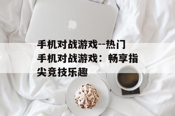 手机对战游戏--热门手机对战游戏:畅享指尖竞技乐趣 手机对战游戏--热门手机对战游戏:畅享指尖竞技乐趣