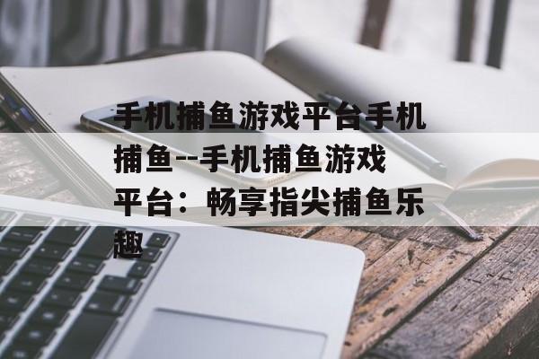 手机捕鱼游戏平台手机捕鱼--手机捕鱼游戏平台：畅享指尖捕鱼乐趣