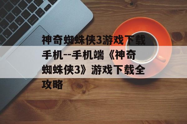 神奇蜘蛛侠3游戏下载手机--手机端《神奇蜘蛛侠3》游戏下载全攻略