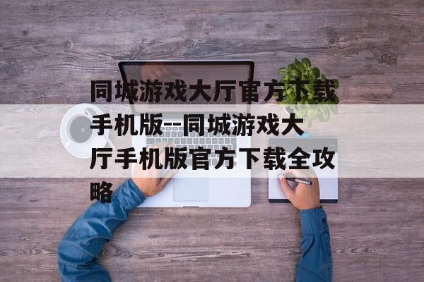 同城游戏大厅官方下载手机版--同城游戏大厅手机版官方下载全攻略