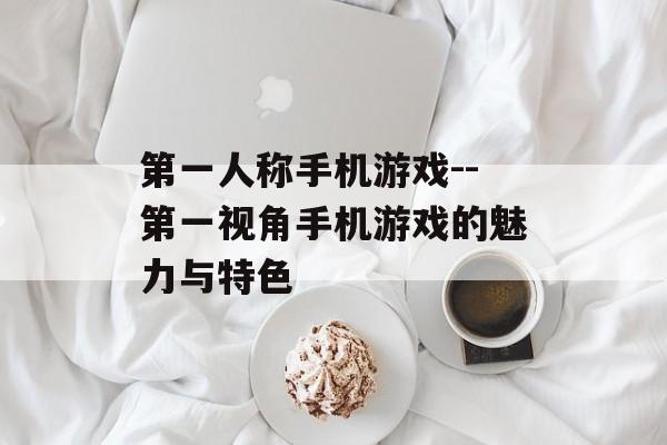 第一人称手机游戏--第一视角手机游戏的魅力与特色