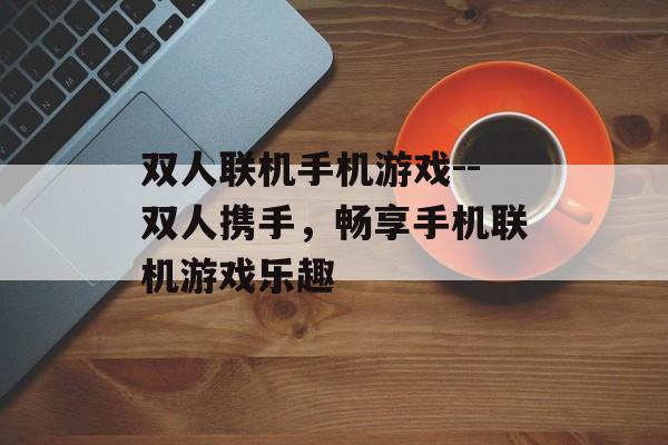 双人联机手机游戏--双人携手，畅享手机联机游戏乐趣