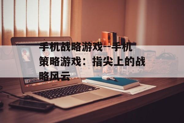 手机战略游戏--手机策略游戏：指尖上的战略风云