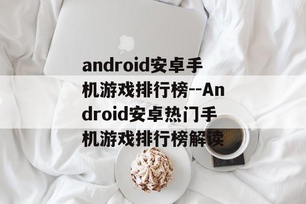 android安卓手机游戏排行榜--Android安卓热门手机游戏排行榜解读