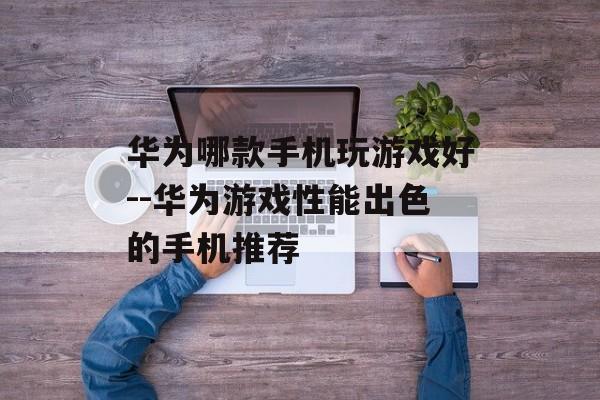 华为哪款手机玩游戏好--华为游戏性能出色的手机推荐