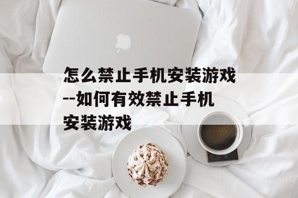 怎么禁止手机安装游戏--如何有效禁止手机安装游戏