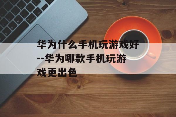 华为什么手机玩游戏好--华为哪款手机玩游戏更出色