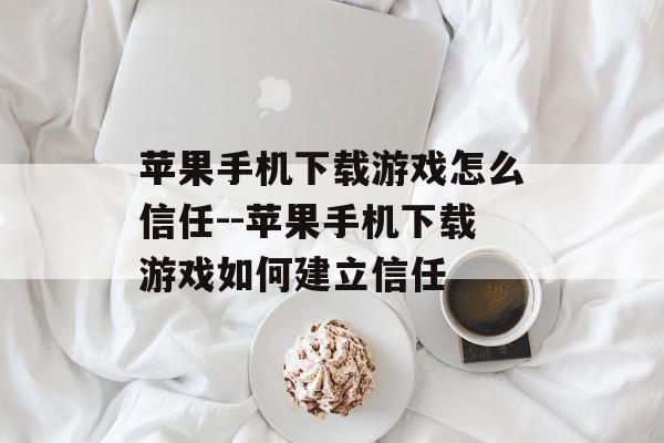 苹果手机下载游戏怎么信任--苹果手机下载游戏如何建立信任