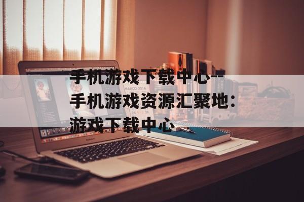 手机游戏下载中心--手机游戏资源汇聚地：游戏下载中心