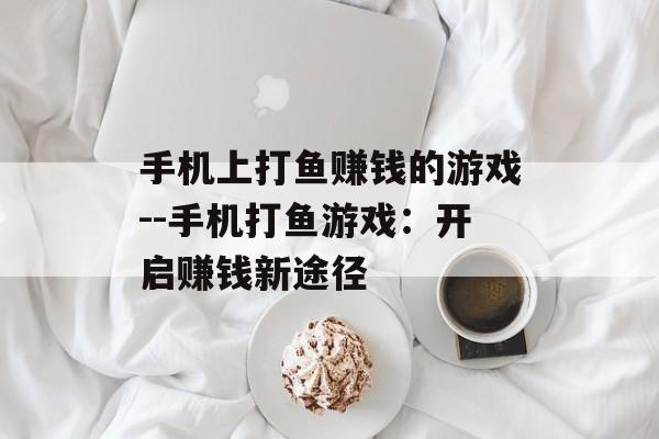 手机上打鱼赚钱的游戏--手机打鱼游戏：开启赚钱新途径