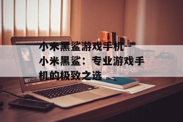 小米黑鲨游戏手机--小米黑鲨：专业游戏手机的极致之选