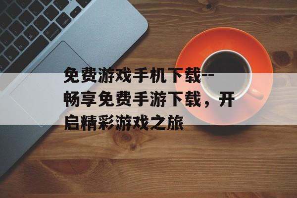 免费游戏手机下载--畅享免费手游下载，开启精彩游戏之旅