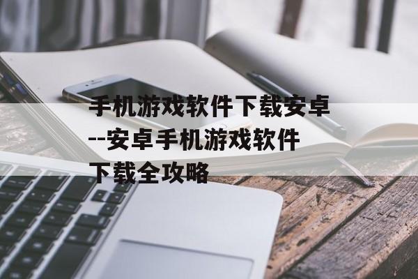 手机游戏软件下载安卓--安卓手机游戏软件下载全攻略
