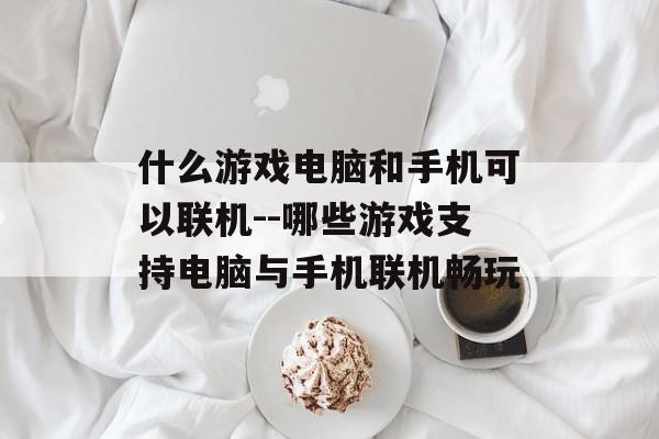 什么游戏电脑和手机可以联机--哪些游戏支持电脑与手机联机畅玩 什么游戏电脑和手机可以联机--哪些游戏支持电脑与手机联机畅玩