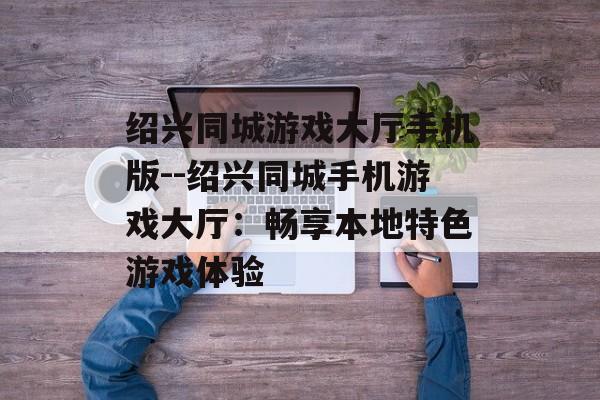绍兴同城游戏大厅手机版--绍兴同城手机游戏大厅:畅享本地特色游戏体验 绍兴同城游戏大厅手机版--绍兴同城手机游戏大厅:畅享本地特色游戏体验