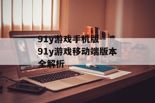 91y游戏手机版--91y游戏移动端版本全解析 91y游戏手机版--91y游戏移动端版本全解析