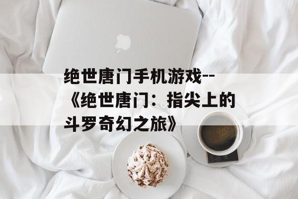 绝世唐门手机游戏--《绝世唐门：指尖上的斗罗奇幻之旅》