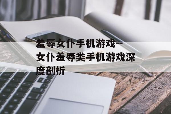 羞辱女仆手机游戏--女仆羞辱类手机游戏深度剖析