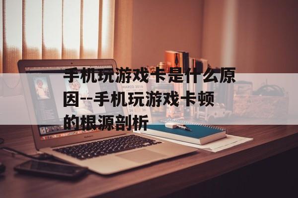 手机玩游戏卡是什么原因--手机玩游戏卡顿的根源剖析