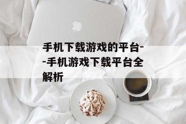 手机下载游戏的平台--手机游戏下载平台全解析
