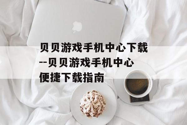贝贝游戏手机中心下载--贝贝游戏手机中心便捷下载指南