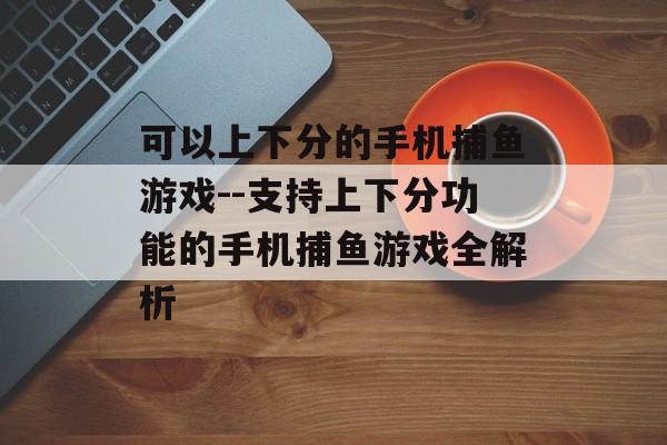 可以上下分的手机捕鱼游戏--支持上下分功能的手机捕鱼游戏全解析