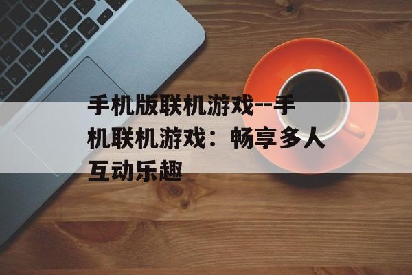 手机版联机游戏--手机联机游戏:畅享多人互动乐趣 手机版联机游戏--手机联机游戏:畅享多人互动乐趣