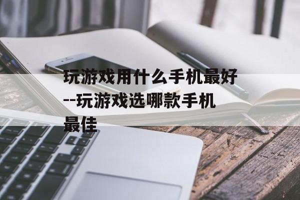 玩游戏用什么手机最好--玩游戏选哪款手机最佳