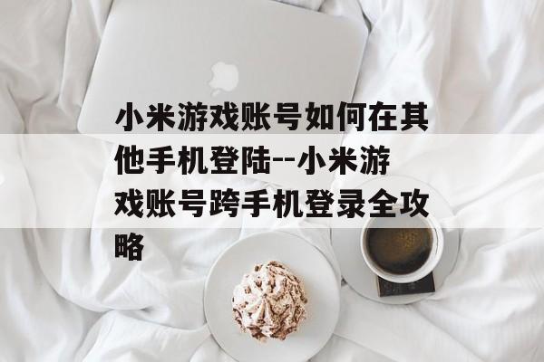 小米游戏账号如何在其他手机登陆--小米游戏账号跨手机登录全攻略