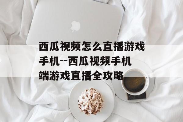 西瓜视频怎么直播游戏手机--西瓜视频手机端游戏直播全攻略