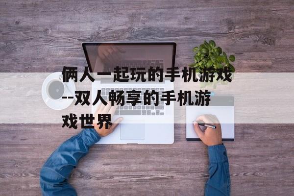 俩人一起玩的手机游戏--双人畅享的手机游戏世界
