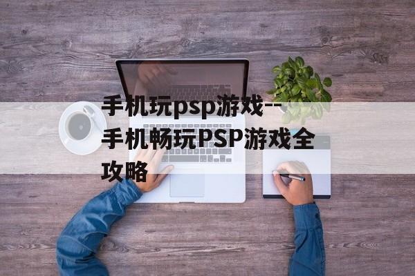 手机玩psp游戏--手机畅玩PSP游戏全攻略 手机玩psp游戏--手机畅玩PSP游戏全攻略