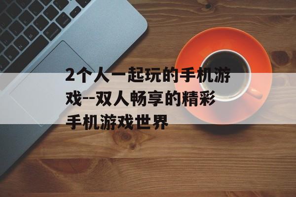 2个人一起玩的手机游戏--双人畅享的精彩手机游戏世界