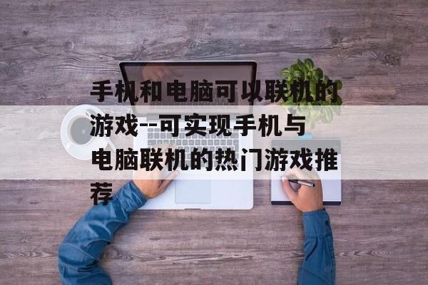 手机和电脑可以联机的游戏--可实现手机与电脑联机的热门游戏推荐 手机和电脑可以联机的游戏--可实现手机与电脑联机的热门游戏推荐