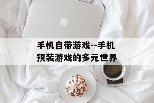 手机自带游戏--手机预装游戏的多元世界