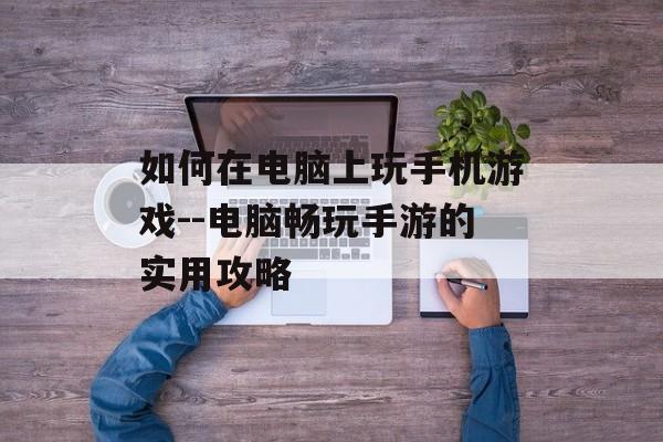 如何在电脑上玩手机游戏--电脑畅玩手游的实用攻略